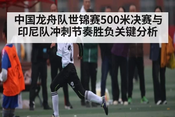 中国龙舟队世锦赛500米决赛与印尼队冲刺节奏胜负关键分析