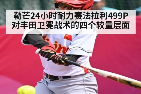 勒芒24小时耐力赛法拉利499P对丰田卫冕战术的四个较量层面
